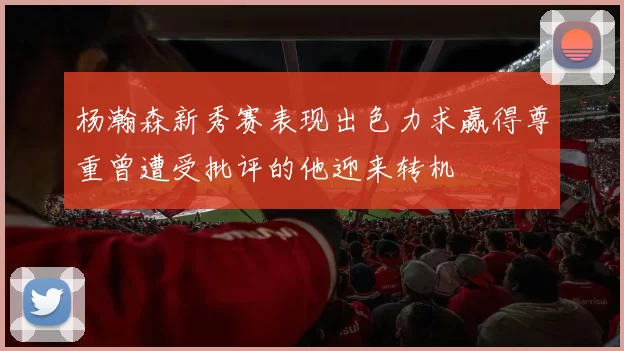 杨瀚森新秀赛表现出色力求赢得尊重曾遭受批评的他迎来转机