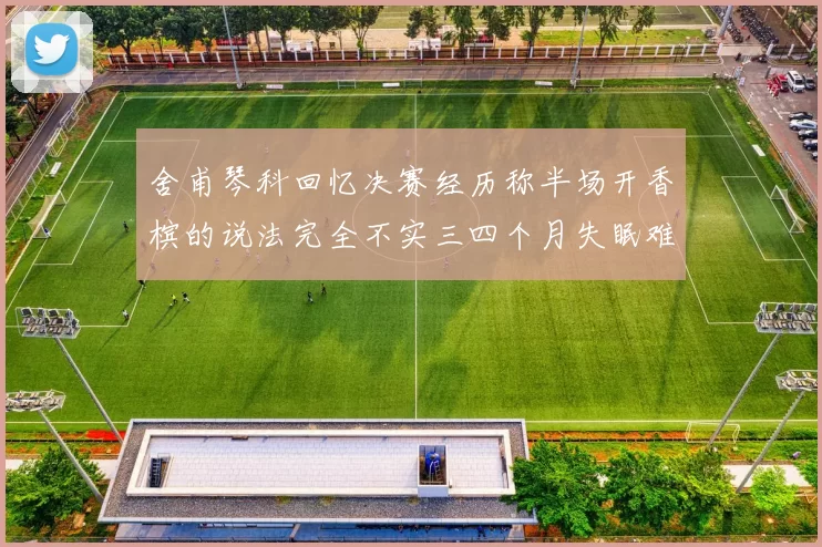 舍甫琴科回忆决赛经历称半场开香槟的说法完全不实三四个月失眠难以释怀
