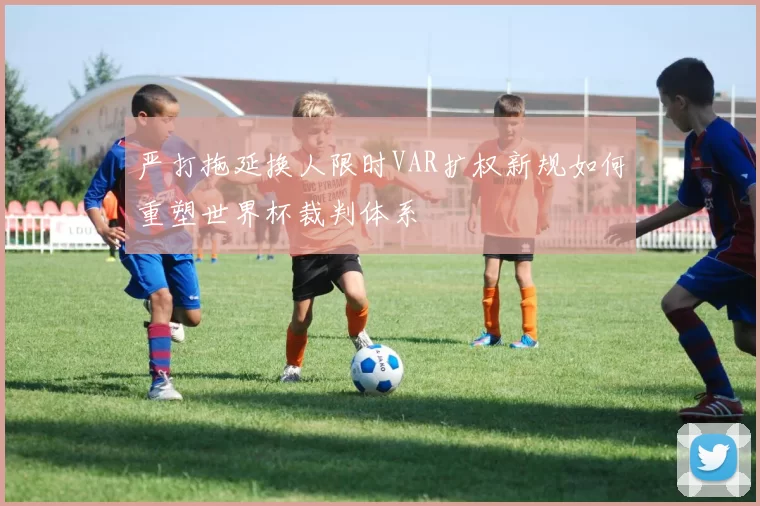 严打拖延换人限时VAR扩权新规如何重塑世界杯裁判体系
