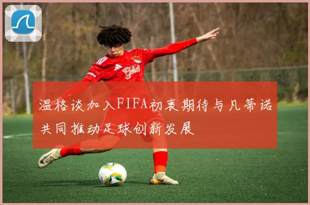 温格谈加入FIFA初衷期待与凡蒂诺共同推动足球创新发展