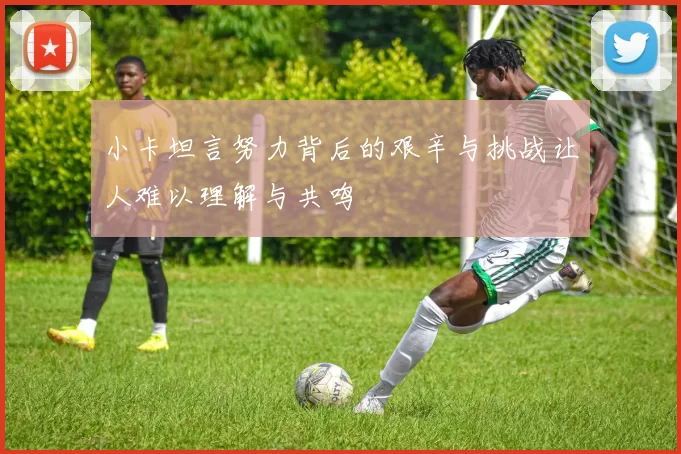 小卡坦言努力背后的艰辛与挑战让人难以理解与共鸣