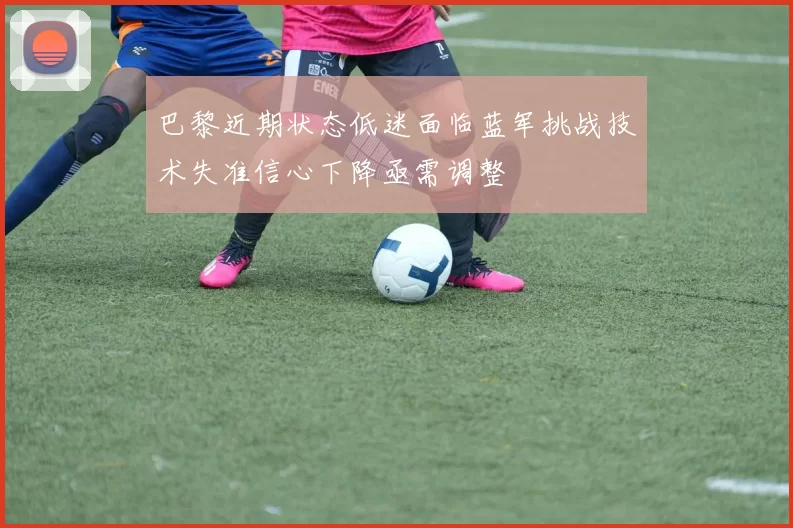 巴黎近期状态低迷面临蓝军挑战技术失准信心下降亟需调整