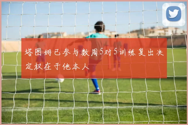 塔图姆已参与数周5对5训练复出决定权在于他本人