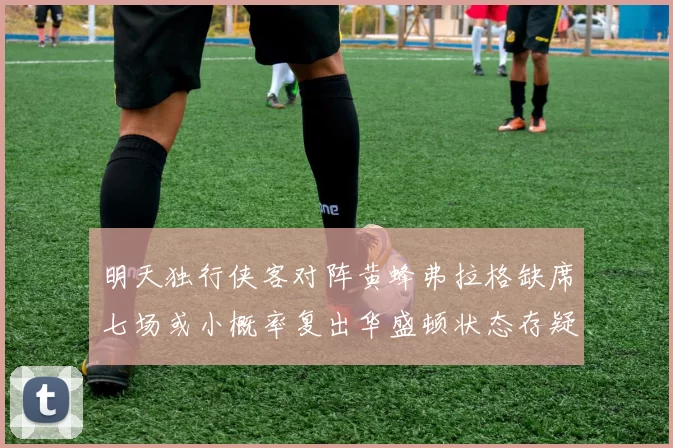明天独行侠客对阵黄蜂弗拉格缺席七场或小概率复出华盛顿状态存疑