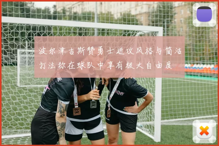 波尔津吉斯赞勇士进攻风格与简洁打法称在球队中享有极大自由度