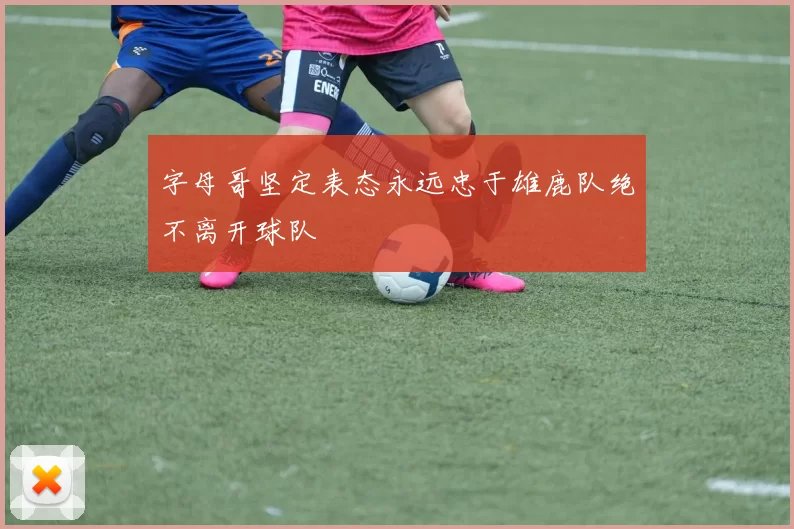 字母哥坚定表态永远忠于雄鹿队绝不离开球队