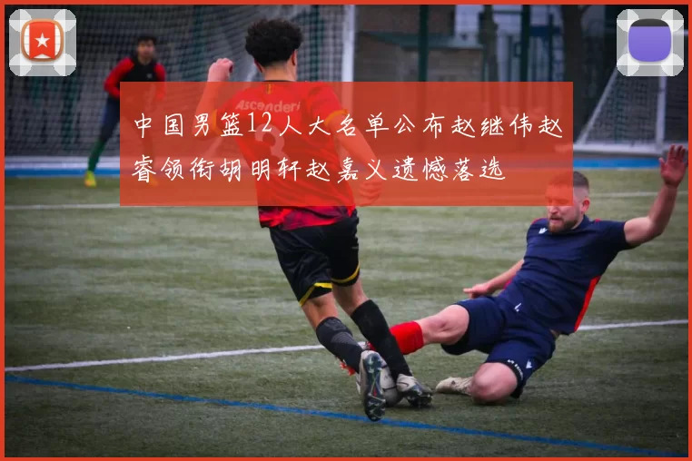 中国男篮12人大名单公布赵继伟赵睿领衔胡明轩赵嘉义遗憾落选