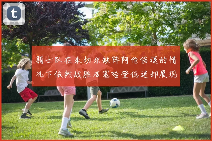 骑士队在米切尔缺阵阿伦伤退的情况下依然战胜活塞哈登低迷却展现季后赛实力