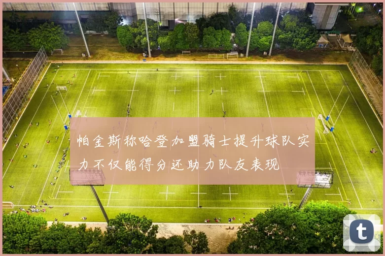 帕金斯称哈登加盟骑士提升球队实力不仅能得分还助力队友表现